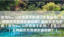 华为Mate X6折叠屏手机预订全面启动！五种新色究竟哪款最抢眼？最新款华为手机「华为Mate X6折叠屏手机预订全面启动！五种新色究竟哪款最抢眼？」