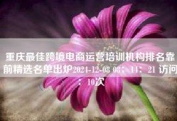 重庆最佳跨境电商运营培训机构排名靠前精选名单出炉2024-12-08 08：14：21 访问：10次