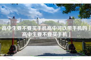高中生要不要买手机高中可以带手机吗「高中生要不要买手机」